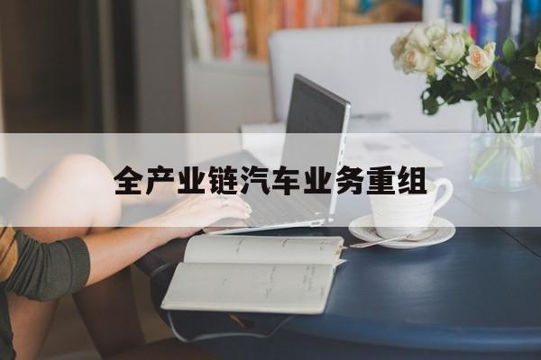 渭南市全产业链汽车业务重组(全产业链汽车业务重组的意义)