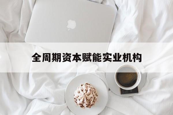 渭南市全周期资本赋能实业机构(全周期管理)